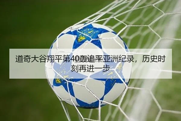 道奇大谷翔平第40轰追平亚洲纪录，历史时刻再进一步