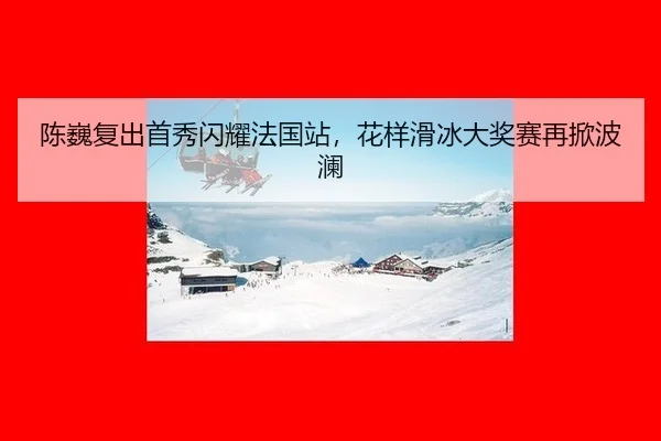 陈巍复出首秀闪耀法国站，花样滑冰大奖赛再掀波澜