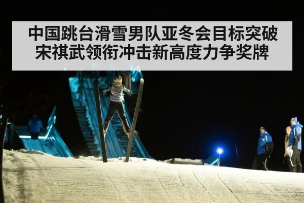 中国跳台滑雪男队亚冬会目标突破 宋祺武领衔冲击新高度力争奖牌
